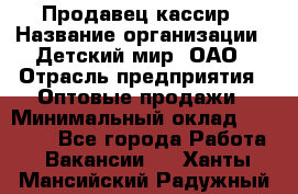 Продавец-кассир › Название организации ­ Детский мир, ОАО › Отрасль предприятия ­ Оптовые продажи › Минимальный оклад ­ 27 000 - Все города Работа » Вакансии   . Ханты-Мансийский,Радужный г.